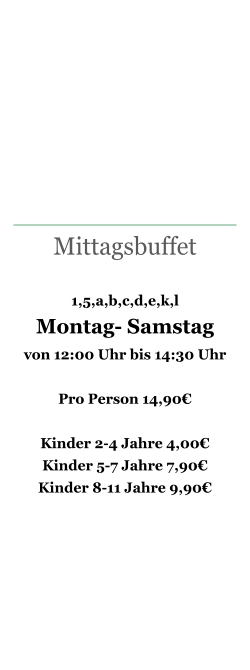 Mittagsbuffet   1,5,a,b,c,d,e,k,l  Montag- Samstag  von 12:00 Uhr bis 14:30 Uhr  Pro Person 14,90€  Kinder 2-4 Jahre 4,00€ Kinder 5-7 Jahre 7,90€ Kinder 8-11 Jahre 9,90€