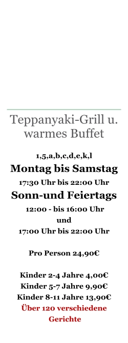 Teppanyaki-Grill u. warmes Buffet  1,5,a,b,c,d,e,k,l Montag bis Samstag 17:30 Uhr bis 22:00 Uhr Sonn-und Feiertags  12:00 - bis 16:00 Uhr   und  17:00 Uhr bis 22:00 Uhr   Pro Person 24,90€  Kinder 2-4 Jahre 4,00€ Kinder 5-7 Jahre 9,90€ Kinder 8-11 Jahre 13,90€ Über 120 verschiedene  Gerichte