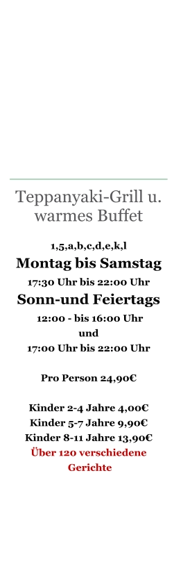 Teppanyaki-Grill u. warmes Buffet  1,5,a,b,c,d,e,k,l Montag bis Samstag 17:30 Uhr bis 22:00 Uhr Sonn-und Feiertags  12:00 - bis 16:00 Uhr   und  17:00 Uhr bis 22:00 Uhr   Pro Person 24,90€  Kinder 2-4 Jahre 4,00€ Kinder 5-7 Jahre 9,90€ Kinder 8-11 Jahre 13,90€ Über 120 verschiedene  Gerichte